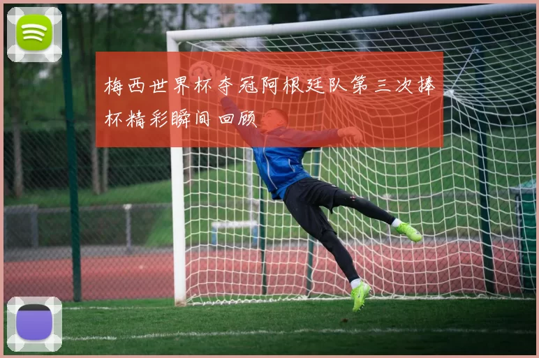 梅西世界杯夺冠阿根廷队第三次捧杯精彩瞬间回顾