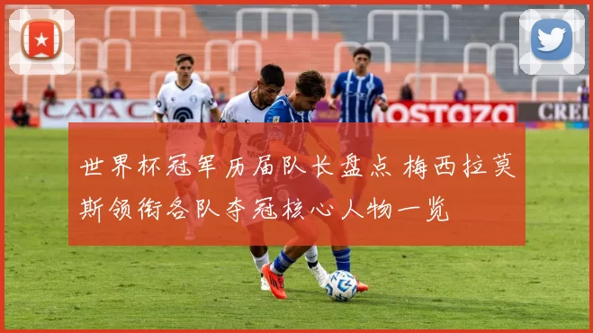 世界杯冠军历届队长盘点 梅西拉莫斯领衔各队夺冠核心人物一览