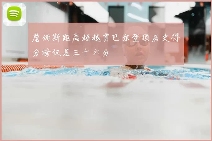 詹姆斯距离超越贾巴尔登顶历史得分榜仅差三十六分