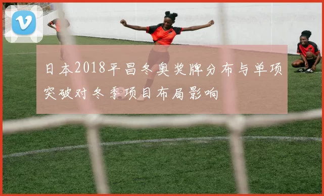 日本2018平昌冬奥奖牌分布与单项突破对冬季项目布局影响