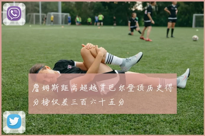 詹姆斯距离超越贾巴尔登顶历史得分榜仅差三百六十五分