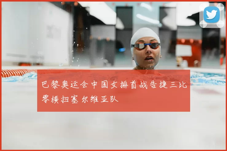 巴黎奥运会中国女排首战告捷三比零横扫塞尔维亚队