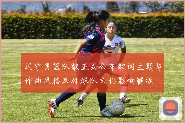 辽宁男篮队歌正式公布歌词主题与作曲风格及对球队文化影响解读