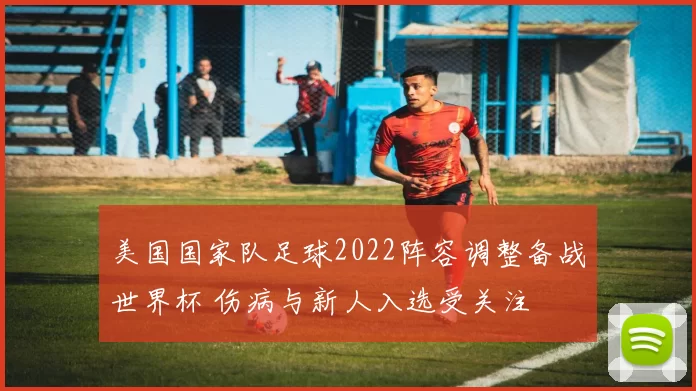 美国国家队足球2022阵容调整备战世界杯 伤病与新人入选受关注