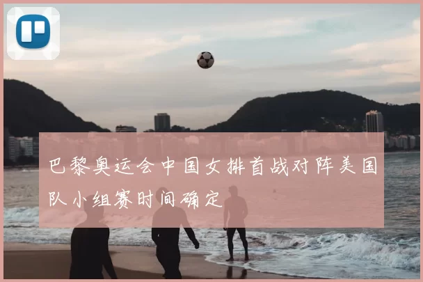 巴黎奥运会中国女排首战对阵美国队小组赛时间确定