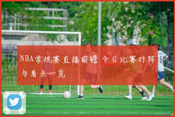 NBA常规赛直播前瞻 今日比赛对阵与看点一览