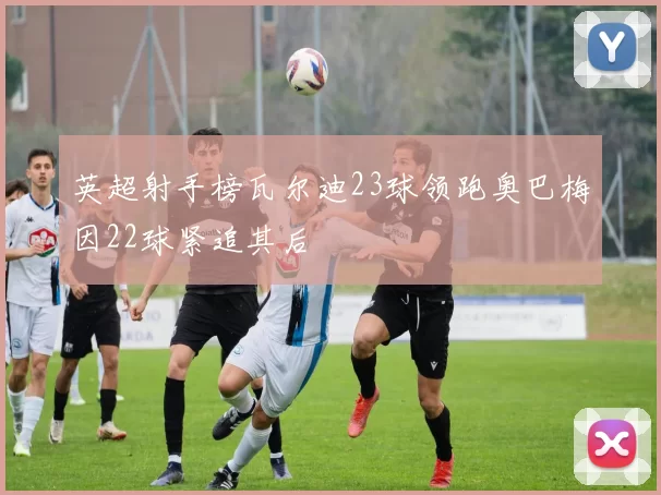 英超射手榜瓦尔迪23球领跑奥巴梅因22球紧追其后