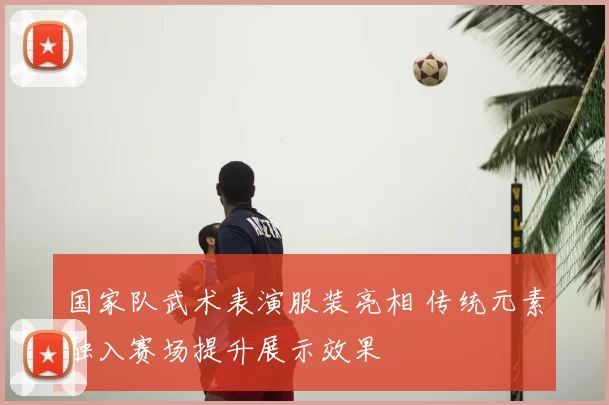 国家队武术表演服装亮相 传统元素融入赛场提升展示效果