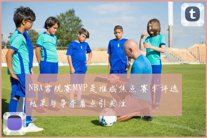 NBA常规赛MVP是谁成焦点 赛季评选结果与争夺看点引关注