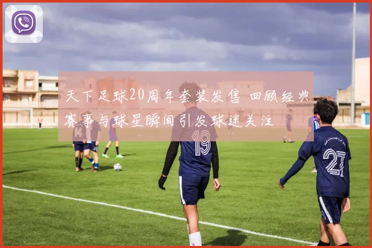 天下足球20周年套装发售 回顾经典赛事与球星瞬间引发球迷关注