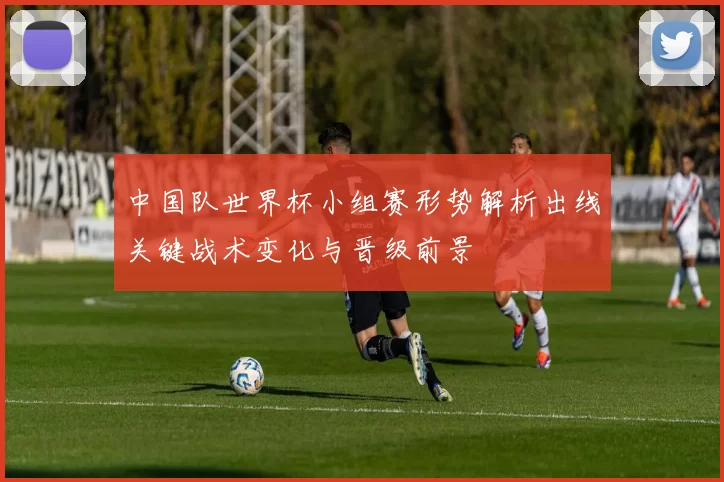 中国队世界杯小组赛形势解析出线关键战术变化与晋级前景