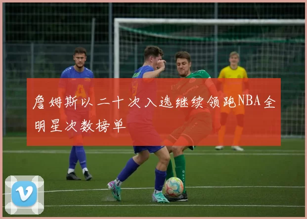 詹姆斯以二十次入选继续领跑NBA全明星次数榜单