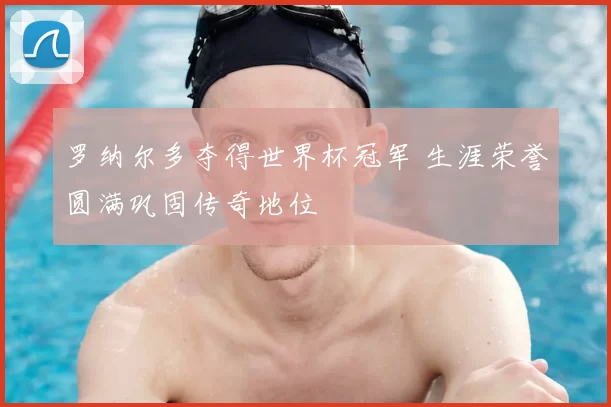 罗纳尔多夺得世界杯冠军 生涯荣誉圆满巩固传奇地位