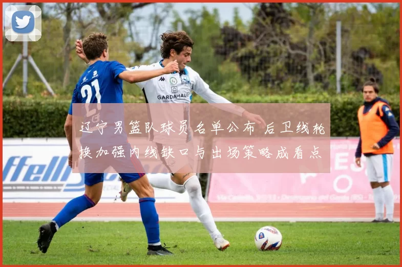 辽宁男篮队球员名单公布 后卫线轮换加强内线缺口与出场策略成看点