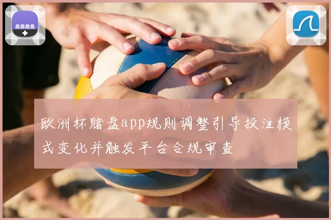 欧洲杯赌盘app规则调整引导投注模式变化并触发平台合规审查