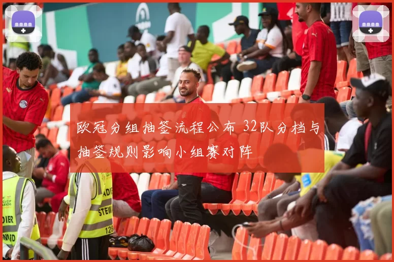 欧冠分组抽签流程公布 32队分档与抽签规则影响小组赛对阵