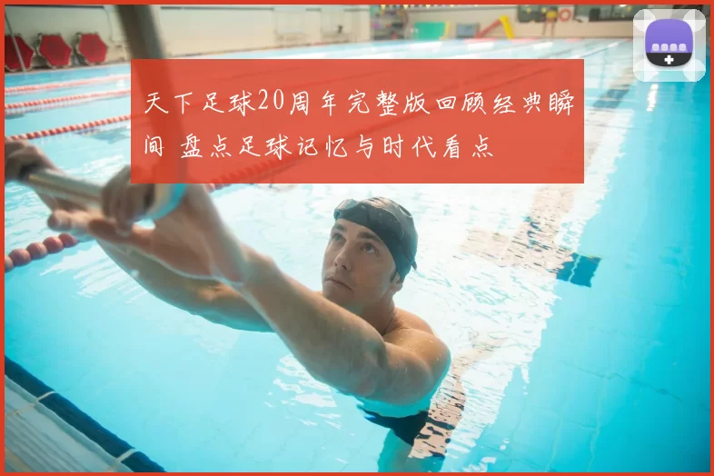 天下足球20周年完整版回顾经典瞬间 盘点足球记忆与时代看点