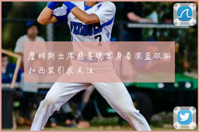 詹姆斯出席慈善晚宴身着深蓝双排扣西装引发关注