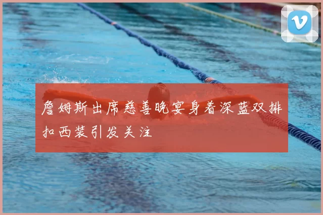 詹姆斯出席慈善晚宴身着深蓝双排扣西装引发关注