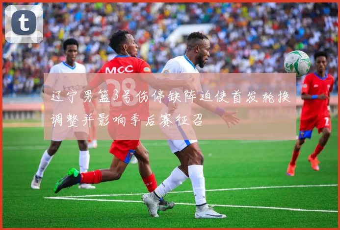 辽宁男篮3号伤停缺阵迫使首发轮换调整并影响季后赛征召