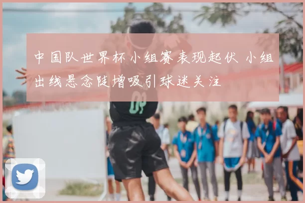 中国队世界杯小组赛表现起伏 小组出线悬念陡增吸引球迷关注