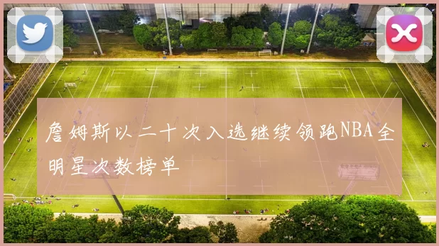 詹姆斯以二十次入选继续领跑NBA全明星次数榜单