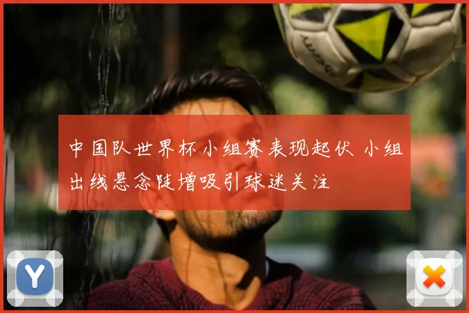 中国队世界杯小组赛表现起伏 小组出线悬念陡增吸引球迷关注