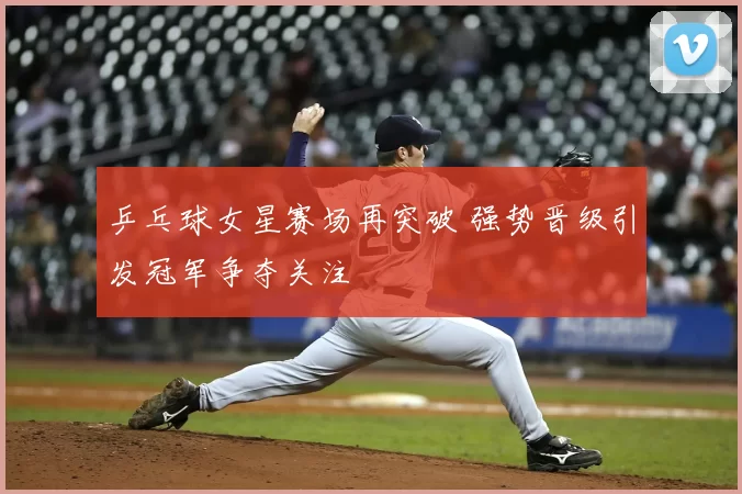 乒乓球女星赛场再突破 强势晋级引发冠军争夺关注