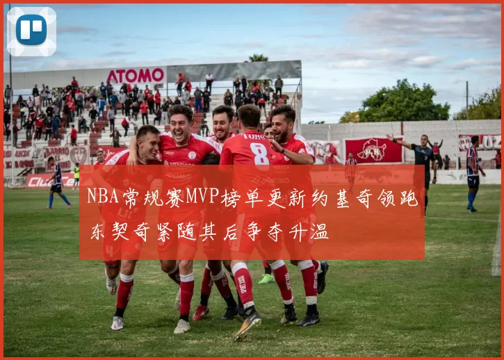 NBA常规赛MVP榜单更新约基奇领跑东契奇紧随其后争夺升温