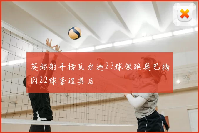 英超射手榜瓦尔迪23球领跑奥巴梅因22球紧追其后