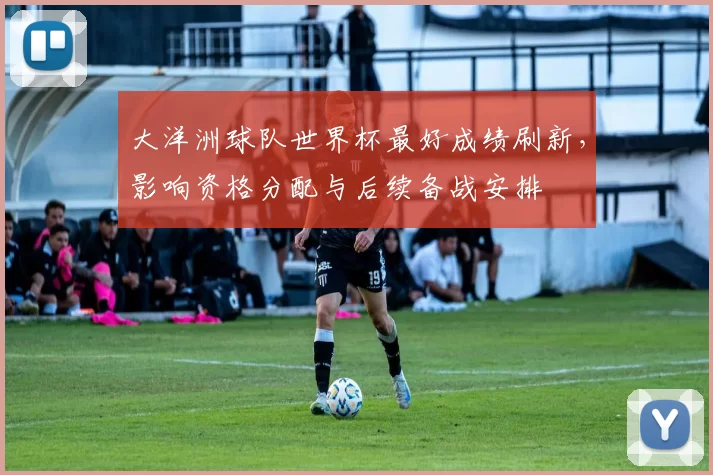 大洋洲球队世界杯最好成绩刷新，影响资格分配与后续备战安排