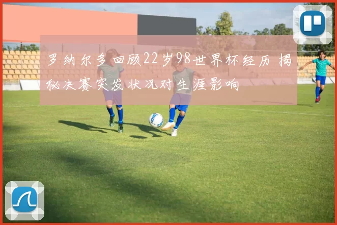 罗纳尔多回顾22岁98世界杯经历 揭秘决赛突发状况对生涯影响