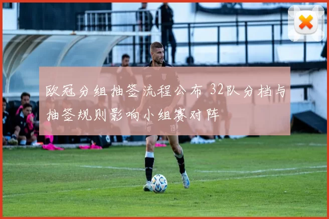 欧冠分组抽签流程公布 32队分档与抽签规则影响小组赛对阵