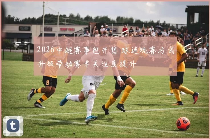 2026中超赛事包开售 球迷观赛方式升级带动赛季关注度提升