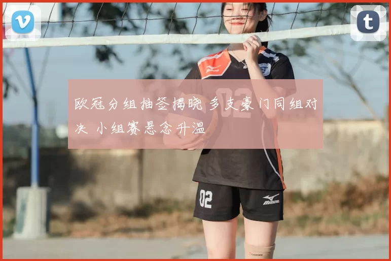 欧冠分组抽签揭晓 多支豪门同组对决 小组赛悬念升温