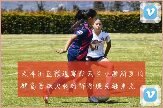 大洋洲区预选赛新西兰小胜所罗门群岛晋级次轮对阵浮现关键看点