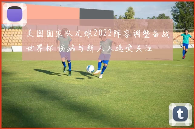 美国国家队足球2022阵容调整备战世界杯 伤病与新人入选受关注