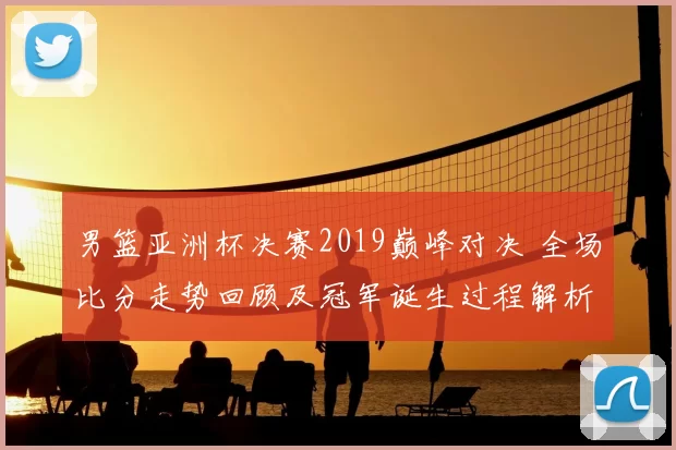 男篮亚洲杯决赛2019巅峰对决 全场比分走势回顾及冠军诞生过程解析