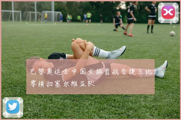 巴黎奥运会中国女排首战告捷三比零横扫塞尔维亚队