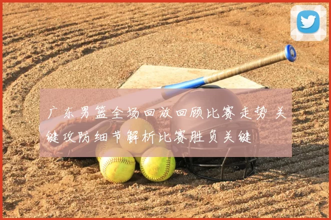 广东男篮全场回放回顾比赛走势 关键攻防细节解析比赛胜负关键