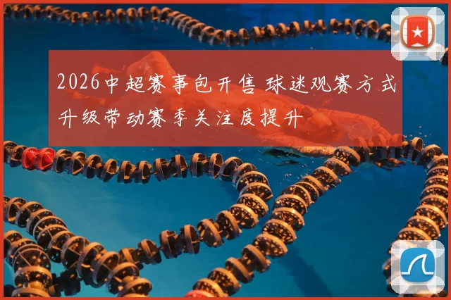 2026中超赛事包开售 球迷观赛方式升级带动赛季关注度提升