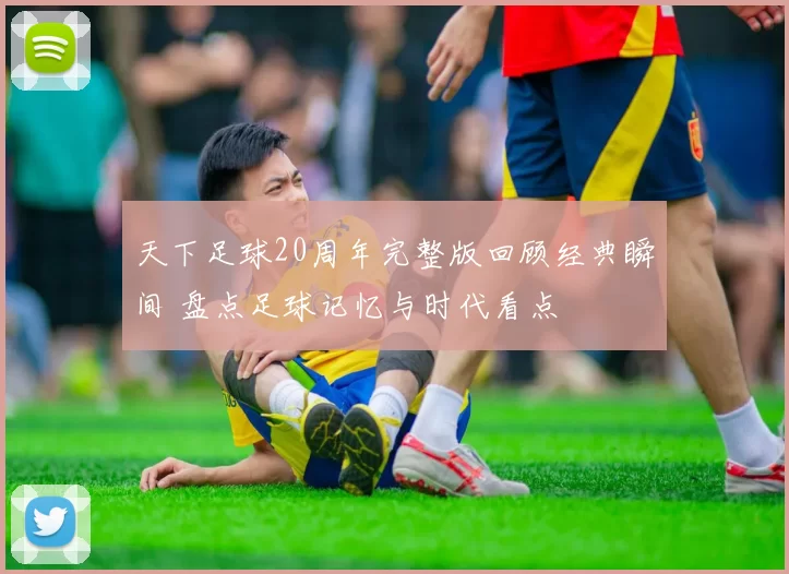 天下足球20周年完整版回顾经典瞬间 盘点足球记忆与时代看点