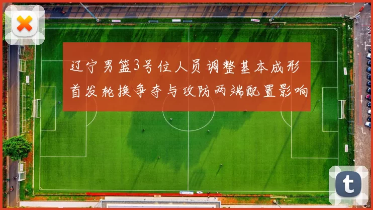 辽宁男篮3号位人员调整基本成形 首发轮换争夺与攻防两端配置影响解读